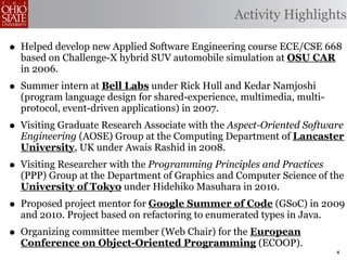 Activity Highlights

• Helped develop new Applied Software Engineering course ECE/CSE 668
  based on Challenge-X hybrid SUV automobile simulation at OSU CAR
  in 2006.
• Summer intern at Bell Labs under Rick Hull and Kedar Namjoshi
  (program language design for shared-experience, multimedia, multi-
  protocol, event-driven applications) in 2007.
• Visiting Graduate Research Associate with the Aspect-Oriented Software
  Engineering (AOSE) Group at the Computing Department of Lancaster
  University, UK under Awais Rashid in 2008.
• Visiting Researcher with the Programming Principles and Practices
  (PPP) Group at the Department of Graphics and Computer Science of the
  University of Tokyo under Hidehiko Masuhara in 2010.
• Proposed project mentor for Google Summer of Code (GSoC) in 2009
  and 2010. Project based on refactoring to enumerated types in Java.
• Organizing committee member (Web Chair) for the European
  Conference on Object-Oriented Programming (ECOOP).
                                                                        4
 