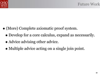 Future Work




• (More) Complete axiomatic proof system.
 • Develop for a core calculus, expand as necessarily.
 • Advice advising other advice.
 • Multiple advice acting on a single join point.


                                                         84
 
