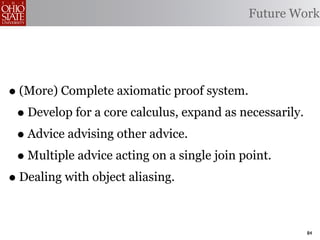 Future Work




• (More) Complete axiomatic proof system.
 • Develop for a core calculus, expand as necessarily.
 • Advice advising other advice.
 • Multiple advice acting on a single join point.
• Dealing with object aliasing.

                                                         84
 