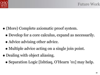 Future Work




• (More) Complete axiomatic proof system.
 • Develop for a core calculus, expand as necessarily.
 • Advice advising other advice.
 • Multiple advice acting on a single join point.
• Dealing with object aliasing.
 • Separation Logic [Ishtiaq, O’Hearn ’01] may help.
                                                         84
 