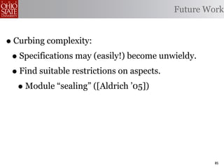 Future Work


• Curbing complexity:
 • Specifications may (easily!) become unwieldy.
 • Find suitable restrictions on aspects.
   • Module “sealing” ([Aldrich ’05])



                                                   85
 