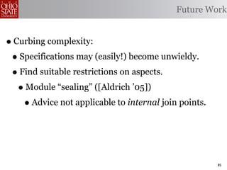 Future Work


• Curbing complexity:
 • Specifications may (easily!) become unwieldy.
 • Find suitable restrictions on aspects.
   • Module “sealing” ([Aldrich ’05])
    • Advice not applicable to internal join points.


                                                       85
 