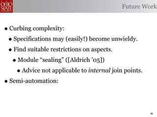 Future Work


• Curbing complexity:
 • Specifications may (easily!) become unwieldy.
 • Find suitable restrictions on aspects.
   • Module “sealing” ([Aldrich ’05])
    • Advice not applicable to internal join points.
• Semi-automation:

                                                       85
 