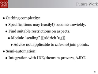 Future Work


• Curbing complexity:
 • Specifications may (easily!) become unwieldy.
 • Find suitable restrictions on aspects.
   • Module “sealing” ([Aldrich ’05])
    • Advice not applicable to internal join points.
• Semi-automation:
 • Integration with IDE/theorem provers, AJDT.
                                                       85
 