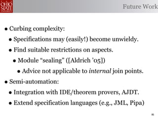 Future Work


• Curbing complexity:
 • Specifications may (easily!) become unwieldy.
 • Find suitable restrictions on aspects.
   • Module “sealing” ([Aldrich ’05])
    • Advice not applicable to internal join points.
• Semi-automation:
 • Integration with IDE/theorem provers, AJDT.
 • Extend specification languages (e.g., JML, Pipa)
                                                       85
 