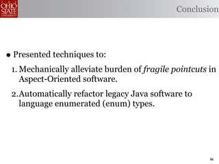 Conclusion




• Presented techniques to:
 1. Mechanically alleviate burden of fragile pointcuts in
    Aspect-Oriented software.
 2.Automatically refactor legacy Java software to
   language enumerated (enum) types.




                                                       86
 