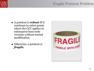 Fragile Pointcut Problem




• A pointcut is robust iff it
  continues to select points
  where the CCC applies in
  subsequent base-code
  versions without textual
  modification.

• Otherwise, a pointcut is
  fragile.




                                                     13
 