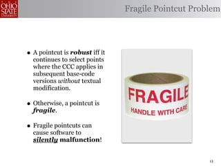 Fragile Pointcut Problem




• A pointcut is robust iff it
  continues to select points
  where the CCC applies in
  subsequent base-code
  versions without textual
  modification.

• Otherwise, a pointcut is
  fragile.

• Fragile pointcuts can
  cause software to
  silently malfunction!


                                                     13
 