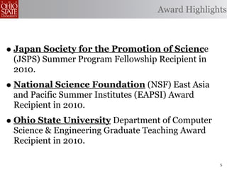 Award Highlights



• Japan Society for the Promotion of Science
 (JSPS) Summer Program Fellowship Recipient in
 2010.
• National Science Foundation (NSF) East Asia
 and Pacific Summer Institutes (EAPSI) Award
 Recipient in 2010.
• Ohio State University Department of Computer
 Science & Engineering Graduate Teaching Award
 Recipient in 2010.

                                                 5
 