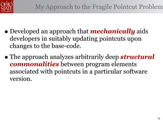 My Approach to the Fragile Pointcut Problem



• Developed an approach that mechanically aids
 developers in suitably updating pointcuts upon
 changes to the base-code.
• The approach analyzes arbitrarily deep structural
 commonalities between program elements
 associated with pointcuts in a particular software
 version.




                                                      15
 