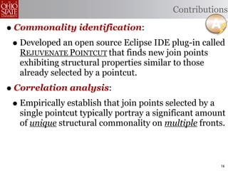 Contributions

• Commonality identification:
 • Developed an open source Eclipse IDE plug-in called
   REJUVENATE POINTCUT that finds new join points
   exhibiting structural properties similar to those
   already selected by a pointcut.
• Correlation analysis:
 • Empirically establish that join points selected by a
   single pointcut typically portray a significant amount
   of unique structural commonality on multiple fronts.



                                                          16
 
