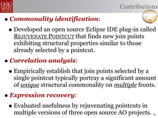 Contributions

• Commonality identification:
 • Developed an open source Eclipse IDE plug-in called
   REJUVENATE POINTCUT that finds new join points
   exhibiting structural properties similar to those
   already selected by a pointcut.
• Correlation analysis:
 • Empirically establish that join points selected by a
   single pointcut typically portray a significant amount
   of unique structural commonality on multiple fronts.
• Expression recovery:
 • Evaluated usefulness by rejuvenating pointcuts in
   multiple versions of three open source AO projects. 16
 