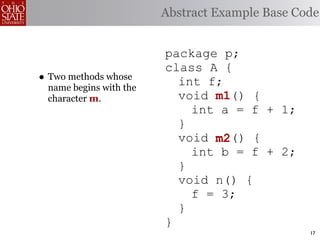 Abstract Example Base Code


                        package p;
                        class A {
• Two methods whose       int f;
 name begins with the
 character m.             void m1
                               m1() {
                            int a = f + 1;
                          }
                          void m2
                               m2() {
                            int b = f + 2;
                          }
                          void n() {
                            f = 3;
                          }
                        }
                                                17
 