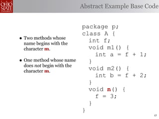 Abstract Example Base Code


                           package p;
                           class A {
• Two methods whose          int f;
 name begins with the
 character m.                void m1() {
                               int a = f + 1;
• One method whose name      }
 does not begin with the
 character m.
                             void m2() {
                               int b = f + 2;
                             }
                             void n
                                  n() {
                               f = 3;
                             }
                           }
                                                   17
 