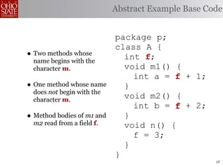 Abstract Example Base Code


                            package p;
                            class A {
• Two methods whose           int f;
                                  f
  name begins with the
  character m.                void m1() {
                                int a = f + 1;
• One method whose name       }
  does not begin with the
  character m.
                              void m2() {
                                int b = f + 2;
• Method bodies of m1 and     }
  m2 read from a field f.     void n() {
                                f = 3;
                              }
                            }
                                                    17
 