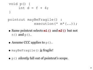 void p() {
    int d = f + 4;
}

pointcut mayBeFragile() :
            execution(* m*(..));

• Same pointcut selects m1() and m2() but not
  n() and p().

• Assume CCC applies to p().
• mayBeFragile() is fragile!
• p() silently fall out of pointcut’s scope.
                                                19
 