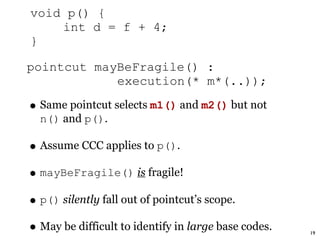 void p() {
    int d = f + 4;
}

pointcut mayBeFragile() :
            execution(* m*(..));

• Same pointcut selects m1() and m2() but not
  n() and p().

• Assume CCC applies to p().
• mayBeFragile() is fragile!
• p() silently fall out of pointcut’s scope.
• May be difficult to identify in large base codes.   19
 