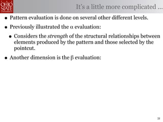 It’s a little more complicated ...
• Pattern evaluation is done on several other different levels.
• Previously illustrated the α evaluation:
 • Considers the strength of the structural relationships between
    elements produced by the pattern and those selected by the
    pointcut.

• Another dimension is the β evaluation:




                                                                 23
 