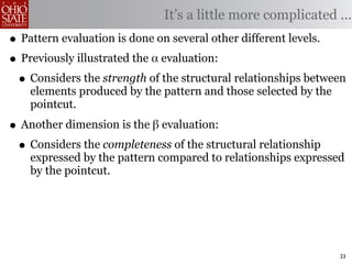 It’s a little more complicated ...
• Pattern evaluation is done on several other different levels.
• Previously illustrated the α evaluation:
 • Considers the strength of the structural relationships between
    elements produced by the pattern and those selected by the
    pointcut.

• Another dimension is the β evaluation:
 • Considers the completeness of the structural relationship
    expressed by the pattern compared to relationships expressed
    by the pointcut.




                                                                 23
 