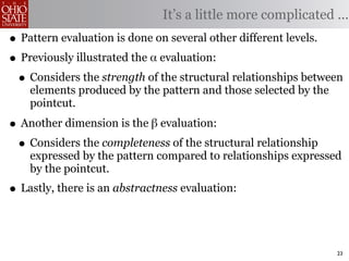 It’s a little more complicated ...
• Pattern evaluation is done on several other different levels.
• Previously illustrated the α evaluation:
 • Considers the strength of the structural relationships between
    elements produced by the pattern and those selected by the
    pointcut.

• Another dimension is the β evaluation:
 • Considers the completeness of the structural relationship
    expressed by the pattern compared to relationships expressed
    by the pointcut.
• Lastly, there is an abstractness evaluation:


                                                                 23
 