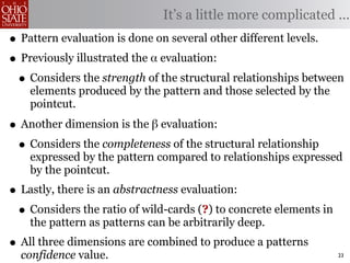 It’s a little more complicated ...
• Pattern evaluation is done on several other different levels.
• Previously illustrated the α evaluation:
 • Considers the strength of the structural relationships between
    elements produced by the pattern and those selected by the
    pointcut.

• Another dimension is the β evaluation:
 • Considers the completeness of the structural relationship
    expressed by the pattern compared to relationships expressed
    by the pointcut.
• Lastly, there is an abstractness evaluation:
 • Considers the ratio of wild-cards (?) to concrete elements in
    the pattern as patterns can be arbitrarily deep.
• All three dimensions are combined to produce a patterns
  confidence value.                                                23
 