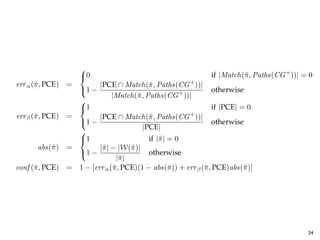 SACTIONS OF SOFTWARE ENGINEERING, VOL. X, NO. Y, Z 20AB


                           
                           0                                          if |Match(ˆ , Paths(CG + ))| = 0
                                                                                 π
     err α (ˆ , PCE)
            π          =          |PCE ∩ Match(ˆ , Paths(CG + ))|
                                                   π
                           1 −                                +         otherwise
                                       |Match(ˆ , Paths(CG ))|
                                               π
                           
                           1                                            if |PCE| = 0
     err β (ˆ , PCE)
            π          =          |PCE ∩ Match(ˆ , Paths(CG + ))|
                                                   π
                           1 −                                          otherwise
                                                 |PCE|
                           
                           1                      if |ˆ | = 0
                                                       π
            abs(ˆ )
                π      =          |ˆ | − |W(ˆ )|
                                   π         π
                           1 −                    otherwise
                                        |ˆ |
                                          π
     conf (ˆ , PCE)
           π           =   1 − [err α (ˆ , PCE)(1 − abs(ˆ )) + err β (ˆ , PCE)abs(ˆ )]
                                       π                   π          π            π

Pattern attribute equations.


allSpeed). Thus, the err α rate for this pattern          projection of wild card elements contained
e PCE found on line 3 of Figure 2, which selects          π . Likewise, |W(ˆ )| represents the number o
                                                          ˆ                π
 ution of methods DieselEngine.increase(Fuel) and         elements contained within pattern π . Then, t
                                                                                               ˆ   24
 