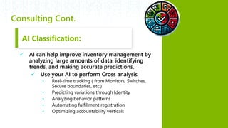 #RSAC
Consulting Cont.
 AI Classification:
 AI can help improve inventory management by
analyzing large amounts of data, identifying
trends, and making accurate predictions.
 Use your AI to perform Cross analysis
• Real-time tracking ( from Monitors, Switches,
Secure boundaries, etc.)
• Predicting variations through Identity
• Analyzing behavior patterns
• Automating fulfillment registration
• Optimizing accountability verticals
AI Classification:
 