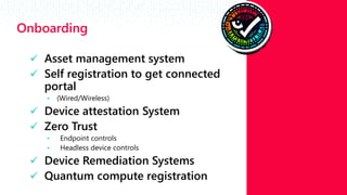 #RSAC
Onboarding
 Asset management system​
 Self registration to get connected
portal ​
• (Wired/Wireless)​
 Device attestation System​
 Zero Trust​
• Endpoint controls​
• Headless device controls​
 Device Remediation Systems​
 Quantum compute registration
 