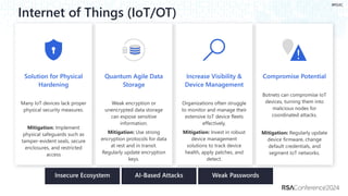 #RSAC
Botnets can compromise IoT
devices, turning them into
malicious nodes for
coordinated attacks.
Mitigation: Regularly update
device firmware, change
default credentials, and
segment IoT networks.
Internet of Things (IoT/OT)
Organizations often struggle
to monitor and manage their
extensive IoT device fleets
effectively.
Mitigation: Invest in robust
device management
solutions to track device
health, apply patches, and
detect.
Many IoT devices lack proper
physical security measures.
Mitigation: Implement
physical safeguards such as
tamper-evident seals, secure
enclosures, and restricted
access
Weak encryption or
unencrypted data storage
can expose sensitive
information.
Mitigation: Use strong
encryption protocols for data
at rest and in transit.
Regularly update encryption
keys.
 