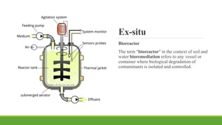 Ex-situ
Bioreactor
The term "bioreactor" in the context of soil and
water bioremediation refers to any vessel or
container where biological degradation of
contaminants is isolated and controlled.
 