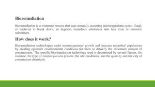 Bioremediation
Bioremediation is a treatment process that uses naturally occurring microorganisms (yeast, fungi,
or bacteria) to break down, or degrade, hazardous substances into less toxic or nontoxic
substances.
How does it work?
Bioremediation technologies assist microorganisms' growth and increase microbial populations
by creating optimum environmental conditions for them to detoxify the maximum amount of
contaminants. The specific bioremediation technology used is determined by several factors, for
instance, the type of microorganisms present, the site conditions, and the quantity and toxicity of
contaminant chemicals.
 