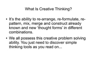 What Is Creative Thinking?
● It’s the ability to re-arrange, re-formulate, re-
pattern, mix, merge and construct already
known and new ‘thought forms’ in different
combinations.
● We all possess this creative problem solving
ability. You just need to discover simple
thinking tools as you read on...
 