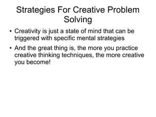 Strategies For Creative Problem
Solving
● Creativity is just a state of mind that can be
triggered with specific mental strategies
● And the great thing is, the more you practice
creative thinking techniques, the more creative
you become!
 