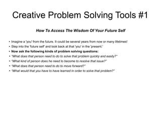 Creative Problem Solving Tools #1
How To Access The Wisdom Of Your Future Self
● Imagine a 'you' from the future. It could be several years from now or many lifetimes!
● Step into the 'future self' and look back at that 'you' in the 'present.'
● Now ask the following kinds of problem solving questions:
● “What does that person need to do to solve that problem quickly and easily?”
● “What kind of person does he need to become to resolve that issue?”
● “What does that person need to do to move forward?”
● “What would that you have to have learned in order to solve that problem?”
 