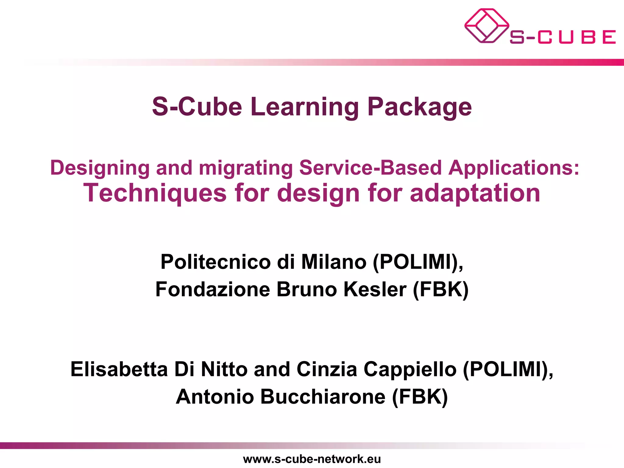 S-Cube Learning Package

Designing and migrating Service-Based Applications:
   Techniques for design for adaptation

          Politecnico di Milano (POLIMI),
          Fondazione Bruno Kesler (FBK)


 Elisabetta Di Nitto and Cinzia Cappiello (POLIMI),
            Antonio Bucchiarone (FBK)

                  www.s-cube-network.eu
 