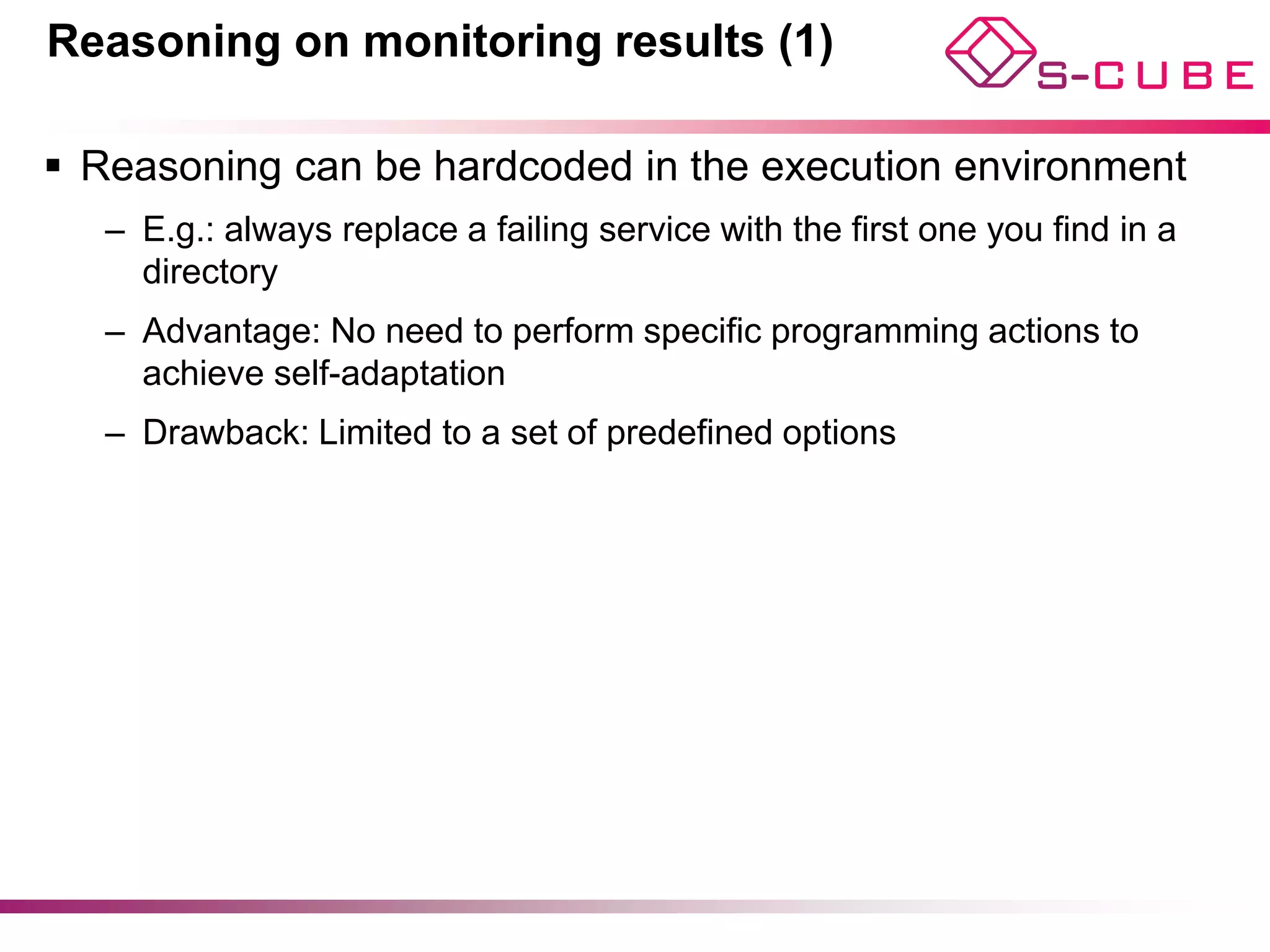 Reasoning on monitoring results (1)

§  Reasoning can be hardcoded in the execution environment
   –  E.g.: always replace a failing service with the first one you find in a
      directory
   –  Advantage: No need to perform specific programming actions to
      achieve self-adaptation
   –  Drawback: Limited to a set of predefined options




                                                                                10
 