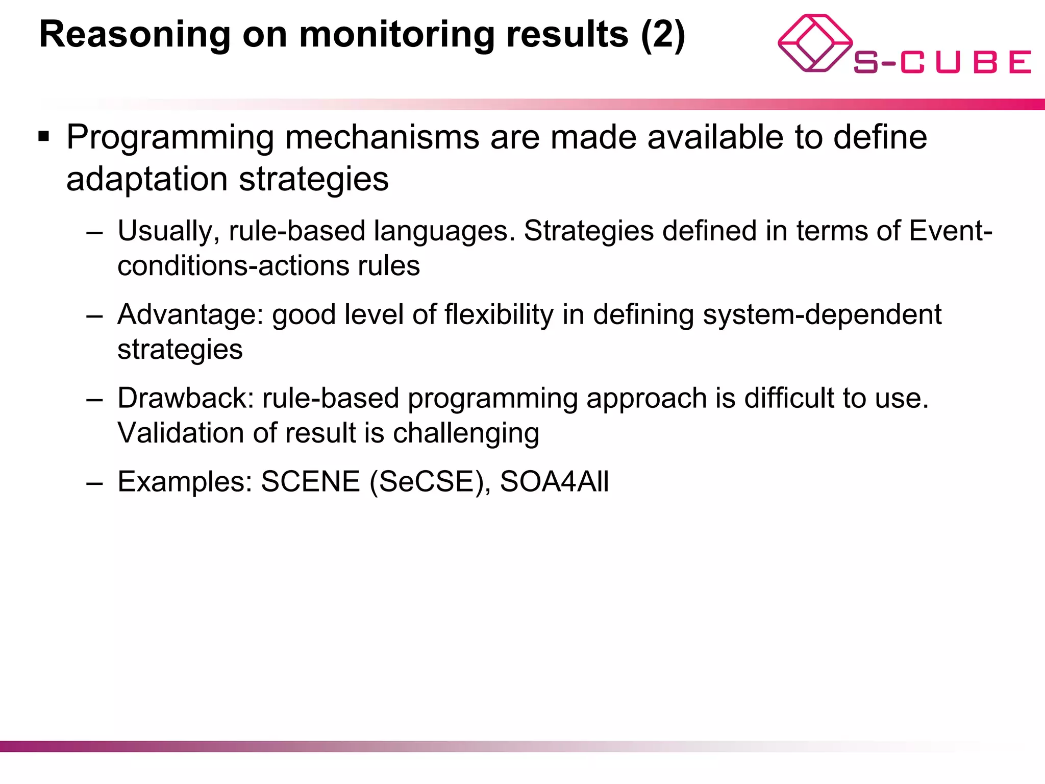 Reasoning on monitoring results (2)

§  Programming mechanisms are made available to define
    adaptation strategies
   –  Usually, rule-based languages. Strategies defined in terms of Event-
      conditions-actions rules
   –  Advantage: good level of flexibility in defining system-dependent
      strategies
   –  Drawback: rule-based programming approach is difficult to use.
      Validation of result is challenging
   –  Examples: SCENE (SeCSE), SOA4All




                                                                             11
 