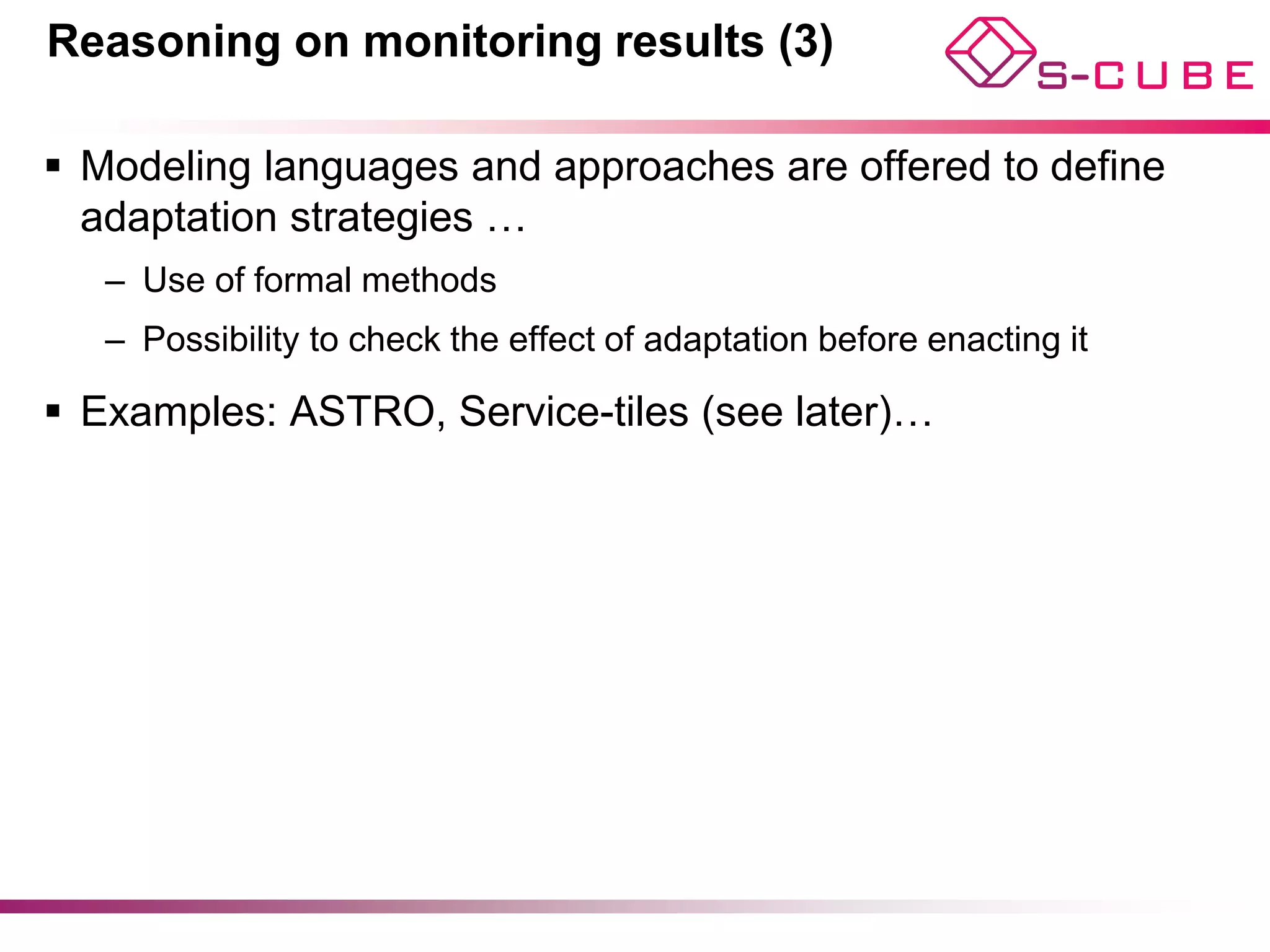 Reasoning on monitoring results (3)

§  Modeling languages and approaches are offered to define
    adaptation strategies …
   –  Use of formal methods
   –  Possibility to check the effect of adaptation before enacting it

§  Examples: ASTRO, Service-tiles (see later)…




                                                                         12
 