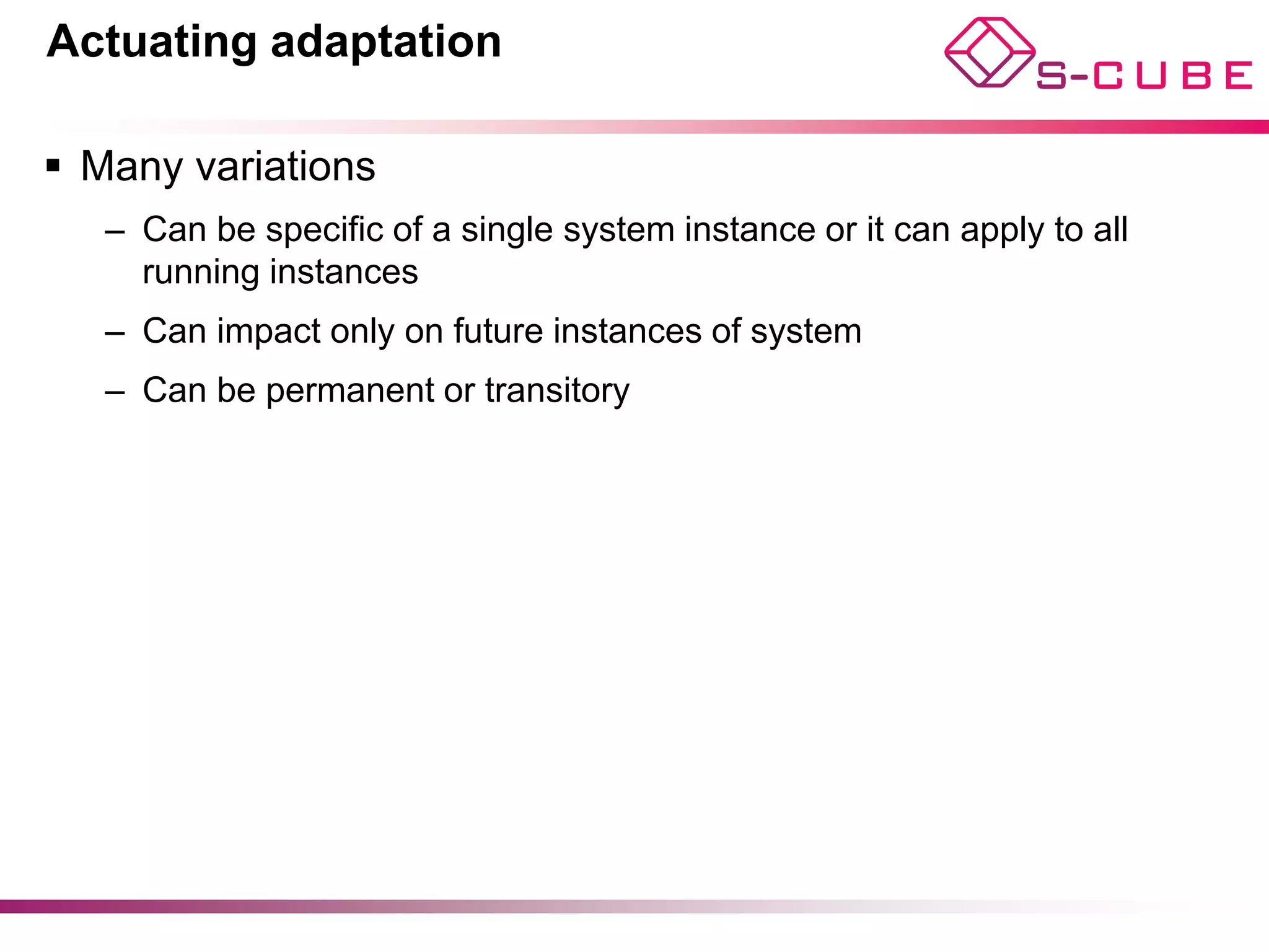 Actuating adaptation

§  Many variations
   –  Can be specific of a single system instance or it can apply to all
      running instances
   –  Can impact only on future instances of system
   –  Can be permanent or transitory




                                                                           13
 