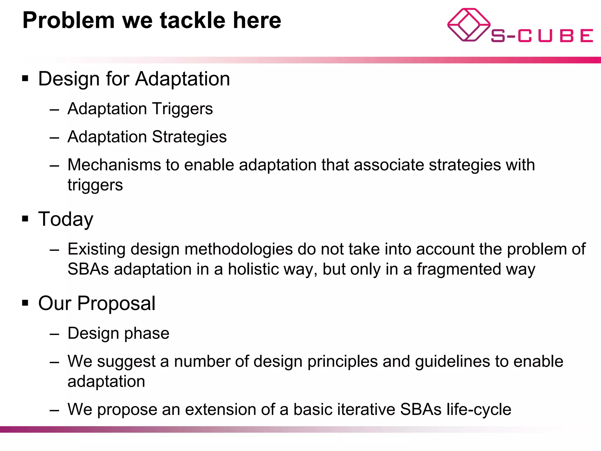 Problem we tackle here

§  Design for Adaptation
   –  Adaptation Triggers
   –  Adaptation Strategies
   –  Mechanisms to enable adaptation that associate strategies with
      triggers

§  Today
   –  Existing design methodologies do not take into account the problem of
      SBAs adaptation in a holistic way, but only in a fragmented way

§  Our Proposal
   –  Design phase
   –  We suggest a number of design principles and guidelines to enable
      adaptation
   –  We propose an extension of a basic iterative SBAs life-cycle
 