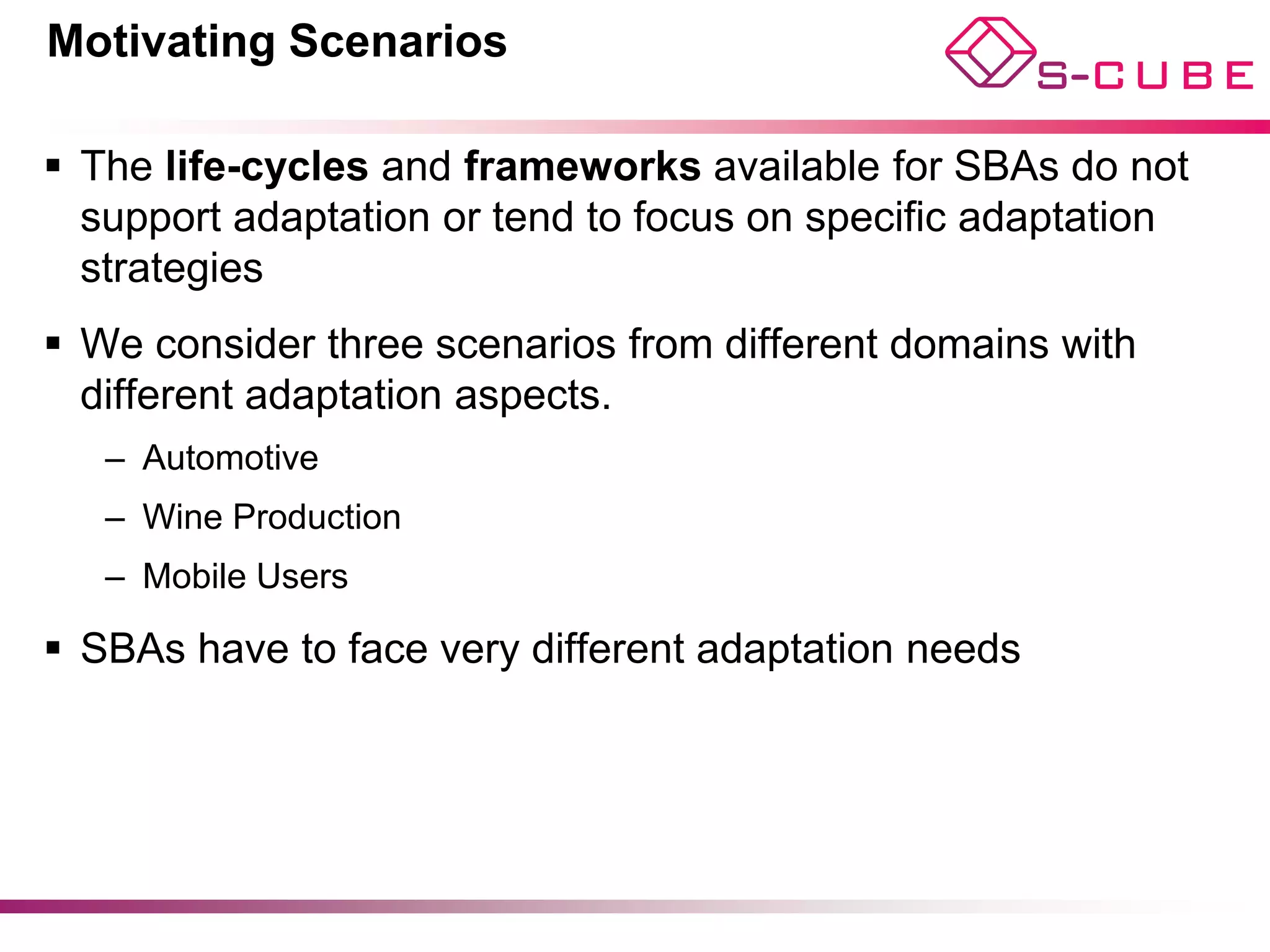 Motivating Scenarios

§  The life-cycles and frameworks available for SBAs do not
    support adaptation or tend to focus on specific adaptation
    strategies
§  We consider three scenarios from different domains with
    different adaptation aspects.
   –  Automotive
   –  Wine Production
   –  Mobile Users

§  SBAs have to face very different adaptation needs
 
