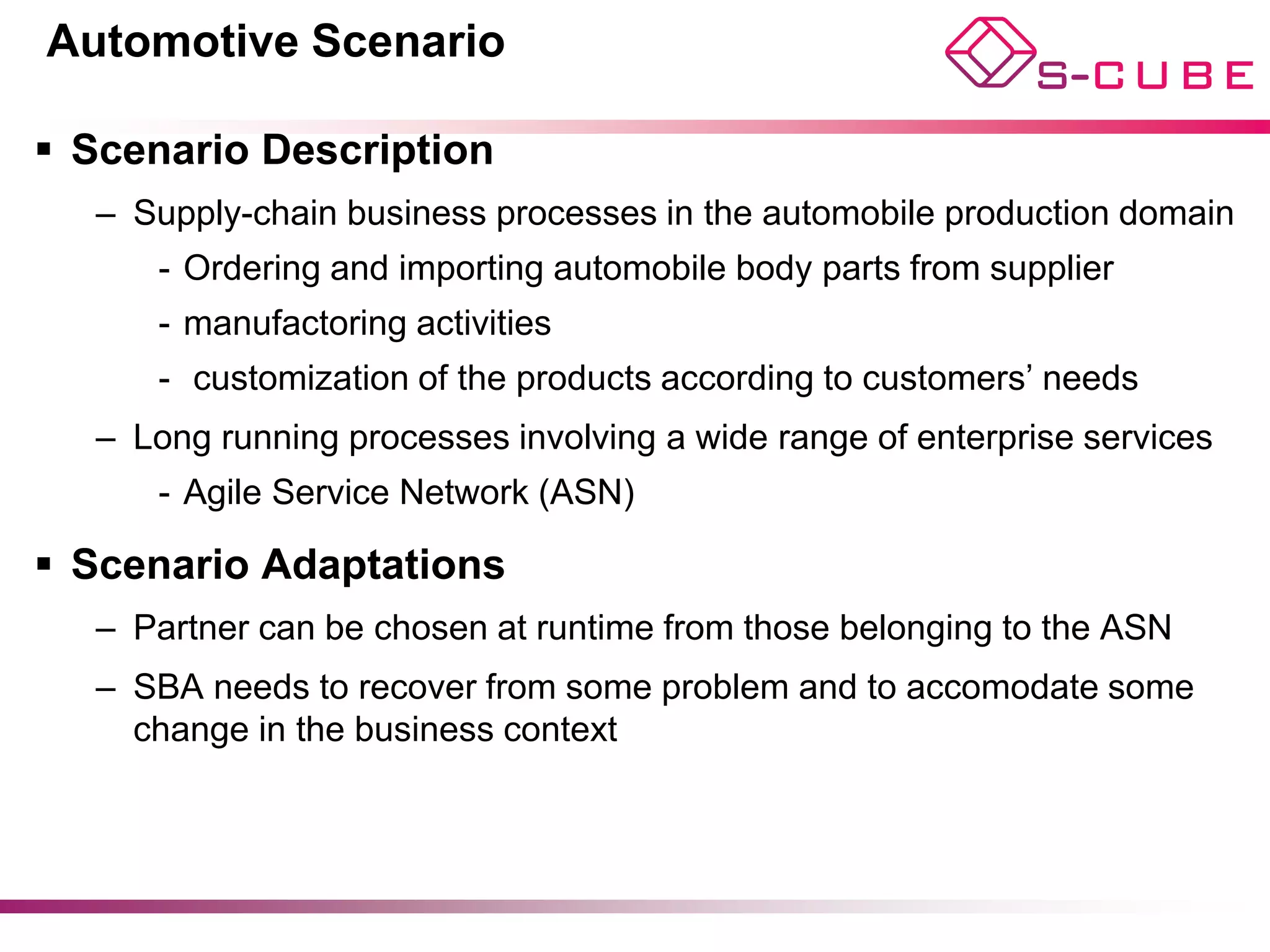 Automotive Scenario

§  Scenario Description
   –  Supply-chain business processes in the automobile production domain
      -  Ordering and importing automobile body parts from supplier
      -  manufactoring activities
      -  customization of the products according to customers’ needs
   –  Long running processes involving a wide range of enterprise services
      -  Agile Service Network (ASN)

§  Scenario Adaptations
   –  Partner can be chosen at runtime from those belonging to the ASN
   –  SBA needs to recover from some problem and to accomodate some
      change in the business context
 
