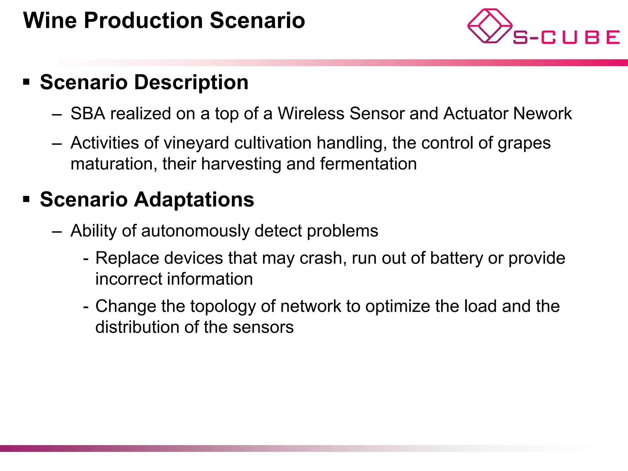Wine Production Scenario

§  Scenario Description
   –  SBA realized on a top of a Wireless Sensor and Actuator Nework
   –  Activities of vineyard cultivation handling, the control of grapes
      maturation, their harvesting and fermentation

§  Scenario Adaptations
   –  Ability of autonomously detect problems
       -  Replace devices that may crash, run out of battery or provide
          incorrect information
       -  Change the topology of network to optimize the load and the
          distribution of the sensors
 