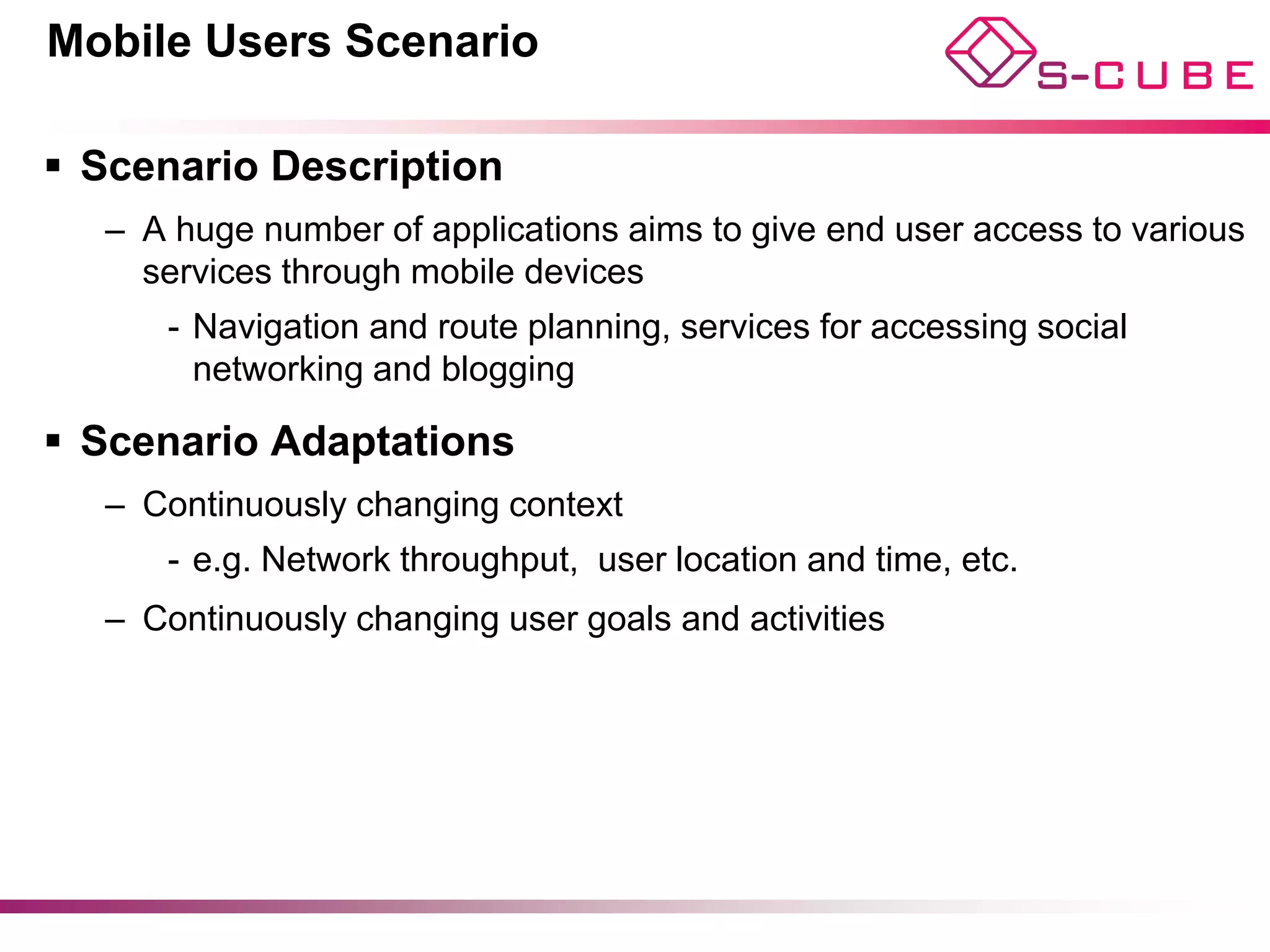 Mobile Users Scenario

§  Scenario Description
   –  A huge number of applications aims to give end user access to various
      services through mobile devices
      -  Navigation and route planning, services for accessing social
         networking and blogging

§  Scenario Adaptations
   –  Continuously changing context
      -  e.g. Network throughput, user location and time, etc.
   –  Continuously changing user goals and activities
 