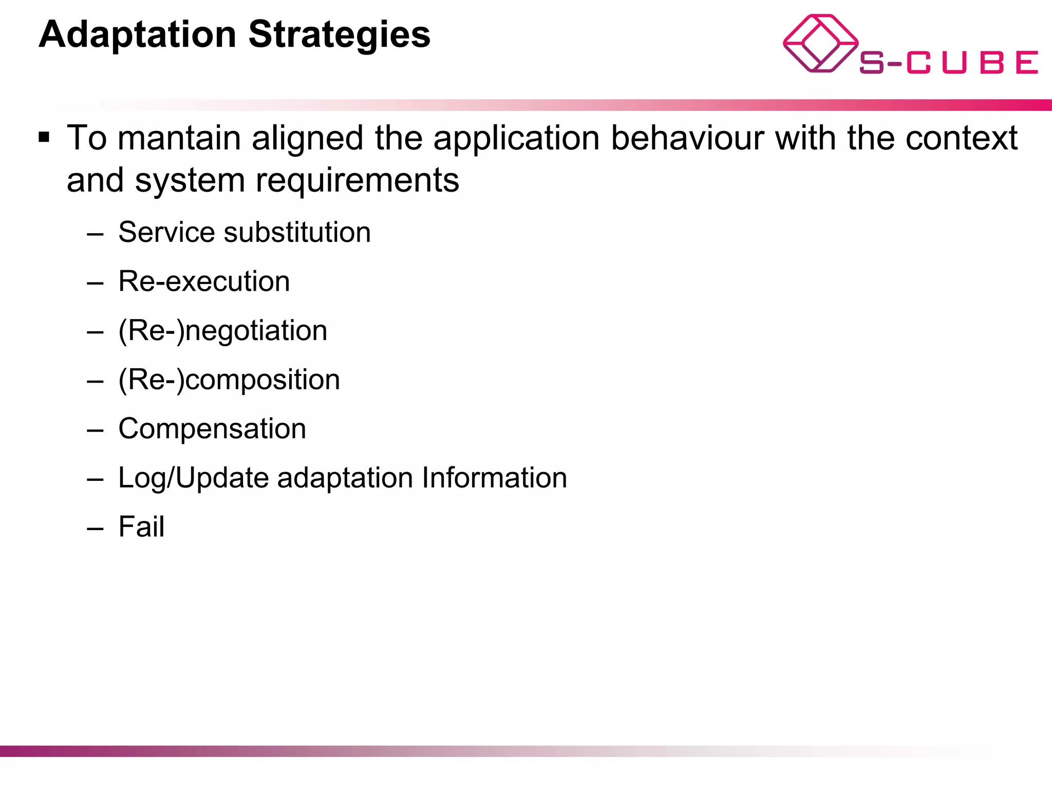 Adaptation Strategies

§  To mantain aligned the application behaviour with the context
    and system requirements
   –  Service substitution
   –  Re-execution
   –  (Re-)negotiation
   –  (Re-)composition
   –  Compensation
   –  Log/Update adaptation Information
   –  Fail
 