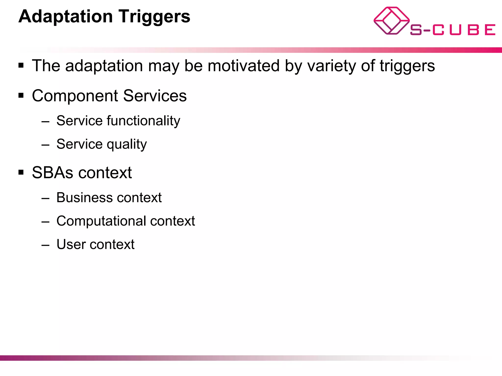 Adaptation Triggers

§  The adaptation may be motivated by variety of triggers
§  Component Services
   –  Service functionality
   –  Service quality

§  SBAs context
   –  Business context
   –  Computational context
   –  User context
 