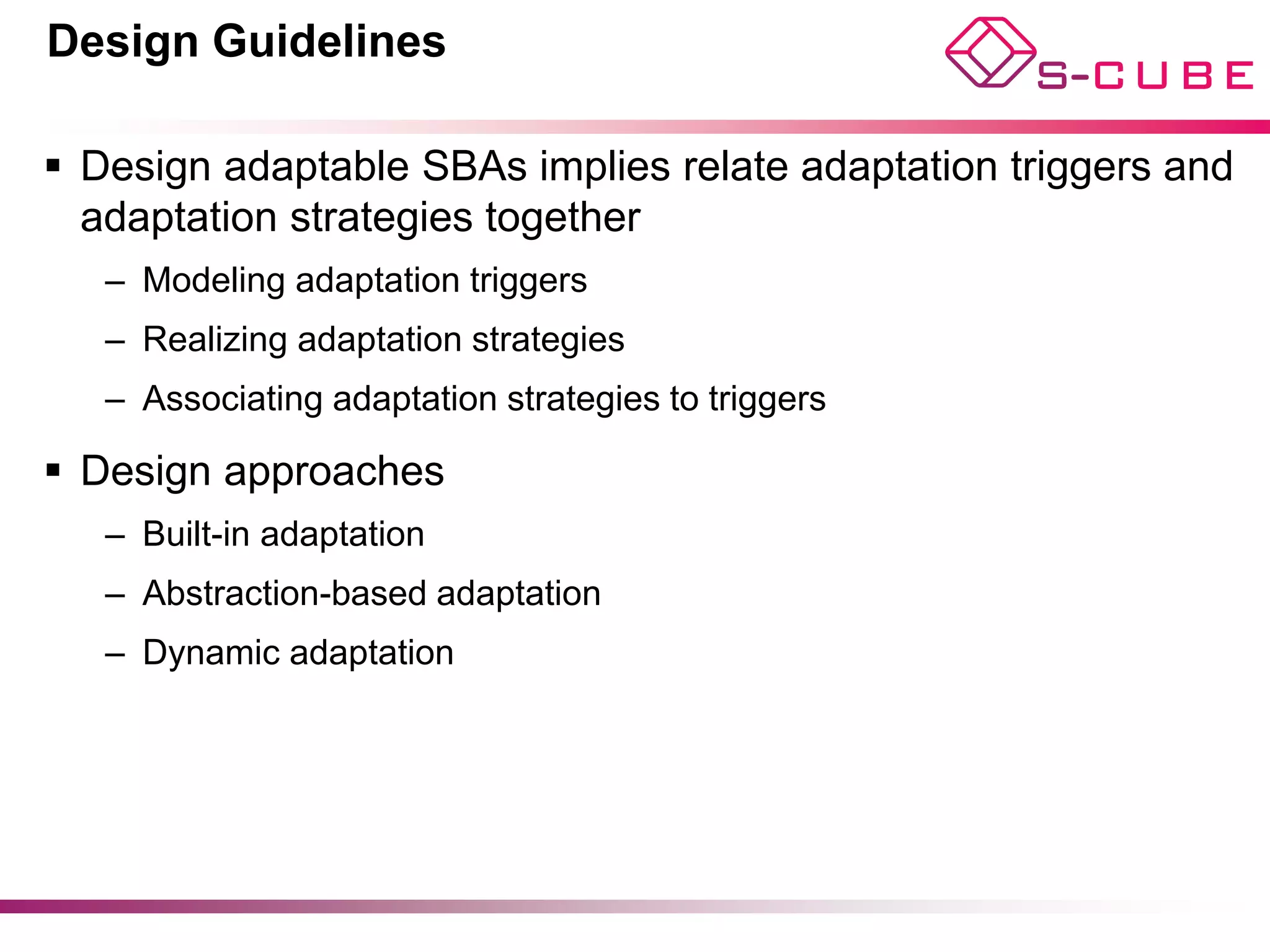 Design Guidelines

§  Design adaptable SBAs implies relate adaptation triggers and
    adaptation strategies together
   –  Modeling adaptation triggers
   –  Realizing adaptation strategies
   –  Associating adaptation strategies to triggers

§  Design approaches
   –  Built-in adaptation
   –  Abstraction-based adaptation
   –  Dynamic adaptation
 