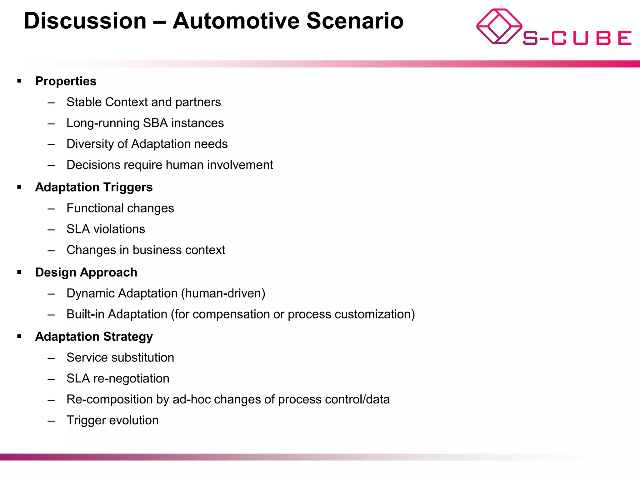 Discussion – Automotive Scenario

§  Properties
     –  Stable Context and partners
     –  Long-running SBA instances
     –  Diversity of Adaptation needs
     –  Decisions require human involvement
§  Adaptation Triggers
     –  Functional changes
     –  SLA violations
     –  Changes in business context
§  Design Approach
     –  Dynamic Adaptation (human-driven)
     –  Built-in Adaptation (for compensation or process customization)
§  Adaptation Strategy
     –  Service substitution
     –  SLA re-negotiation
     –  Re-composition by ad-hoc changes of process control/data
     –  Trigger evolution
 