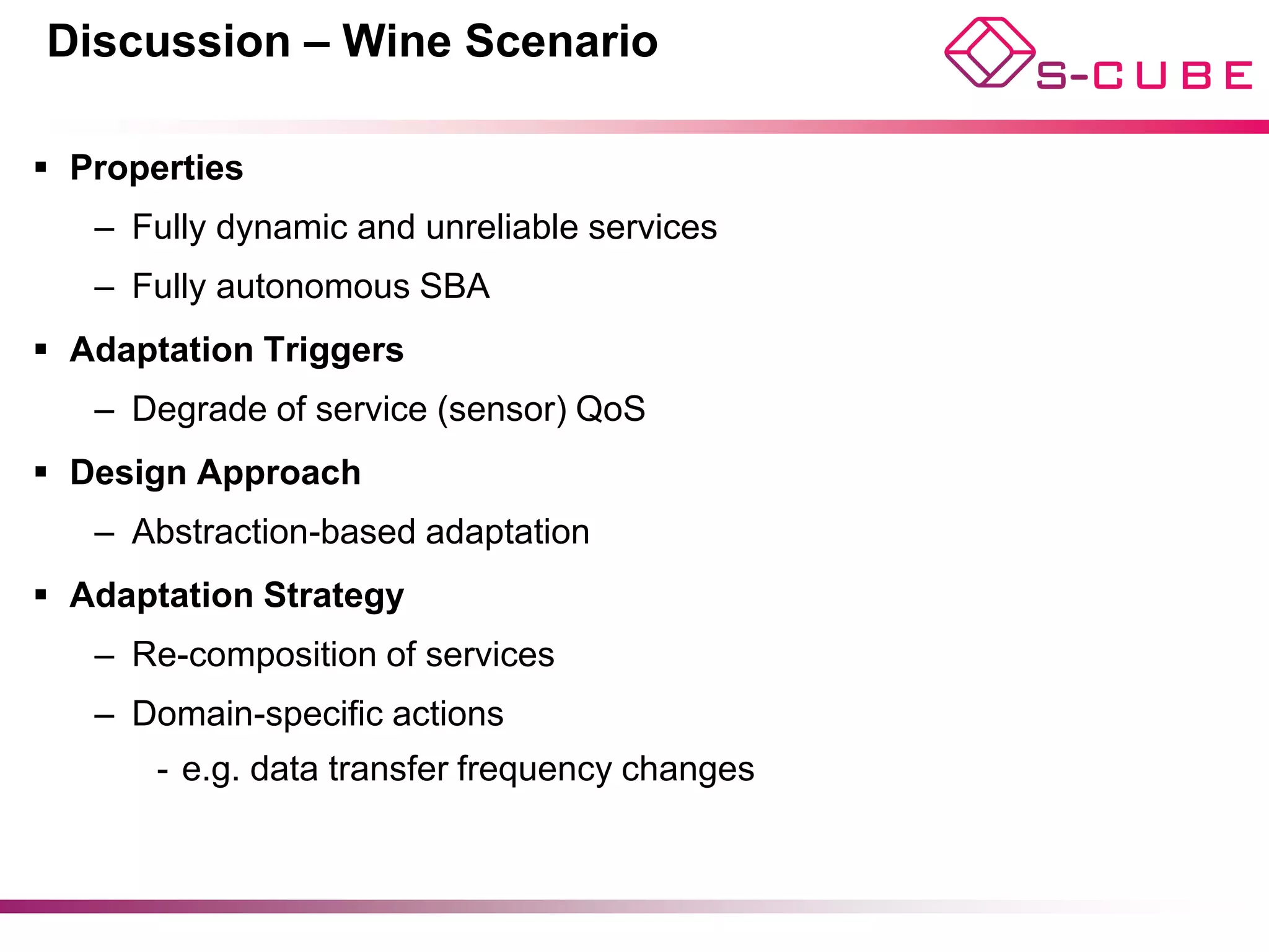 Discussion – Wine Scenario

§  Properties
    –  Fully dynamic and unreliable services
    –  Fully autonomous SBA
§  Adaptation Triggers
    –  Degrade of service (sensor) QoS
§  Design Approach
    –  Abstraction-based adaptation
§  Adaptation Strategy
    –  Re-composition of services
    –  Domain-specific actions
        -  e.g. data transfer frequency changes
 