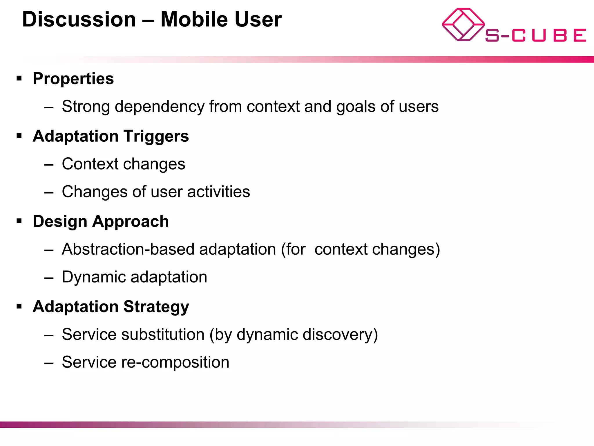 Discussion – Mobile User

§  Properties
    –  Strong dependency from context and goals of users
§  Adaptation Triggers
    –  Context changes
    –  Changes of user activities
§  Design Approach
    –  Abstraction-based adaptation (for context changes)
    –  Dynamic adaptation
§  Adaptation Strategy
    –  Service substitution (by dynamic discovery)
    –  Service re-composition
 